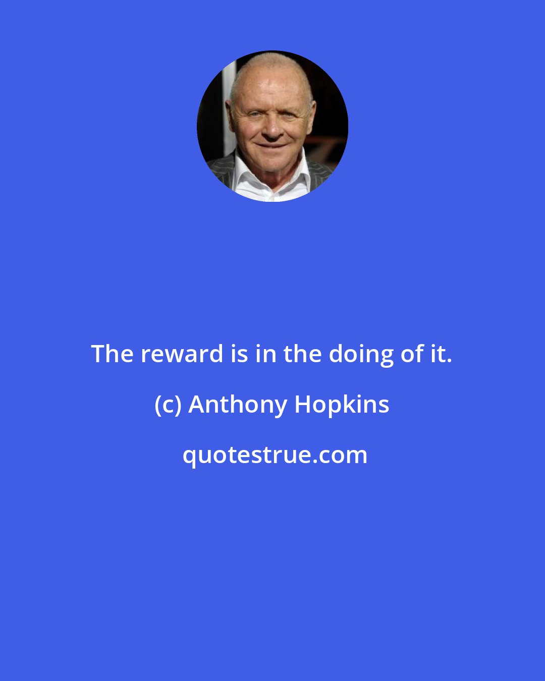 Anthony Hopkins: The reward is in the doing of it.