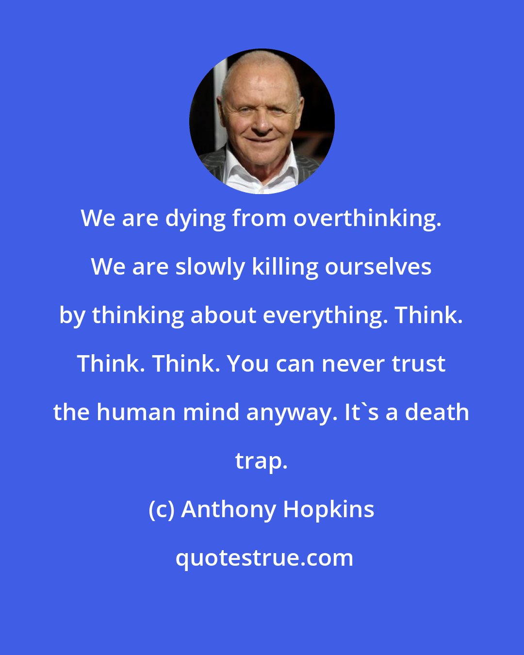 Anthony Hopkins: We are dying from overthinking. We are slowly killing ourselves by thinking about everything. Think. Think. Think. You can never trust the human mind anyway. It's a death trap.