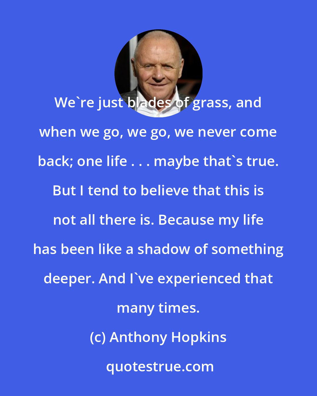 Anthony Hopkins: We're just blades of grass, and when we go, we go, we never come back; one life . . . maybe that's true. But I tend to believe that this is not all there is. Because my life has been like a shadow of something deeper. And I've experienced that many times.