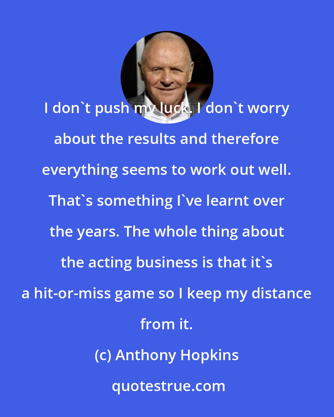 Anthony Hopkins: I don't push my luck. I don't worry about the results and therefore everything seems to work out well. That's something I've learnt over the years. The whole thing about the acting business is that it's a hit-or-miss game so I keep my distance from it.