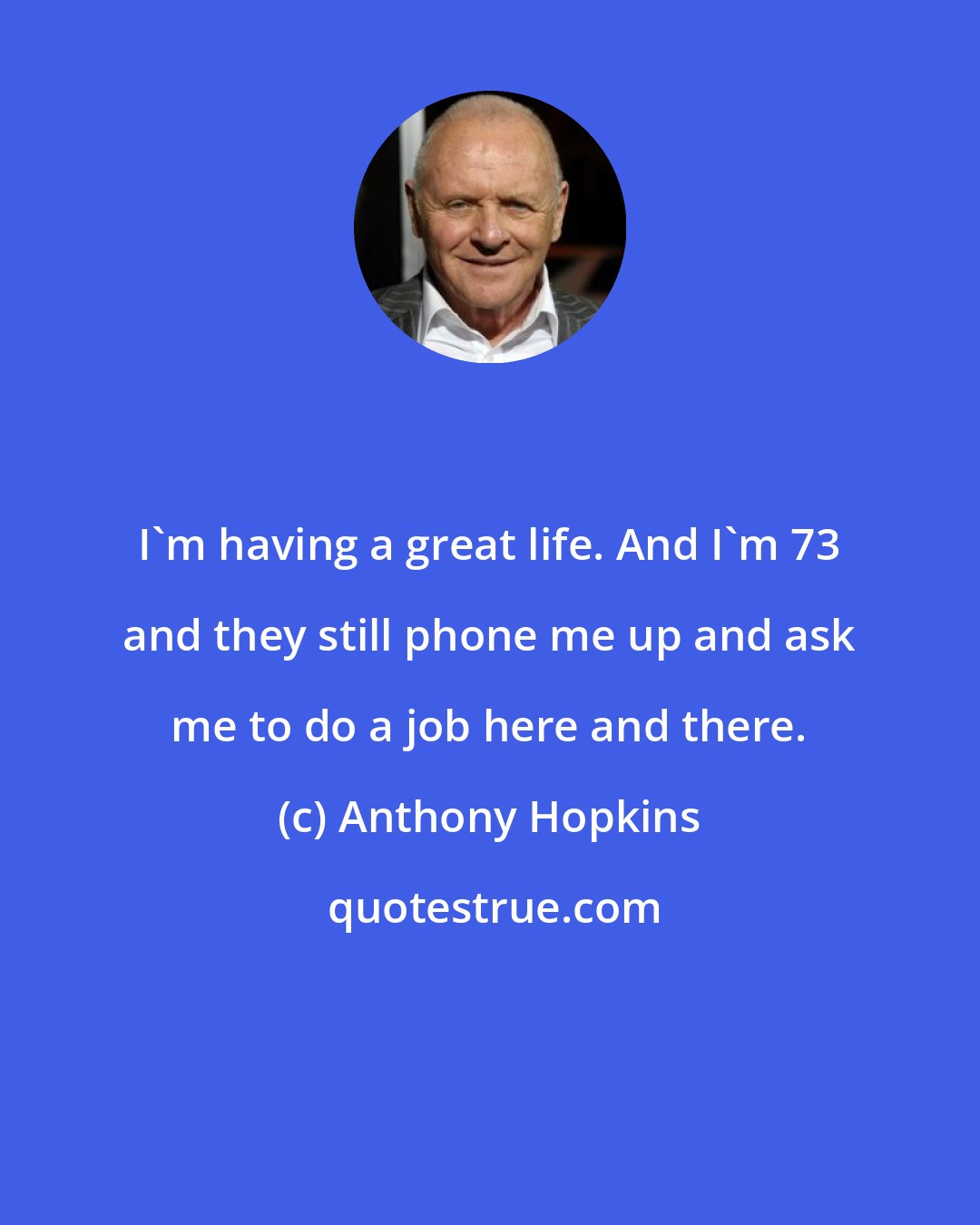 Anthony Hopkins: I'm having a great life. And I'm 73 and they still phone me up and ask me to do a job here and there.