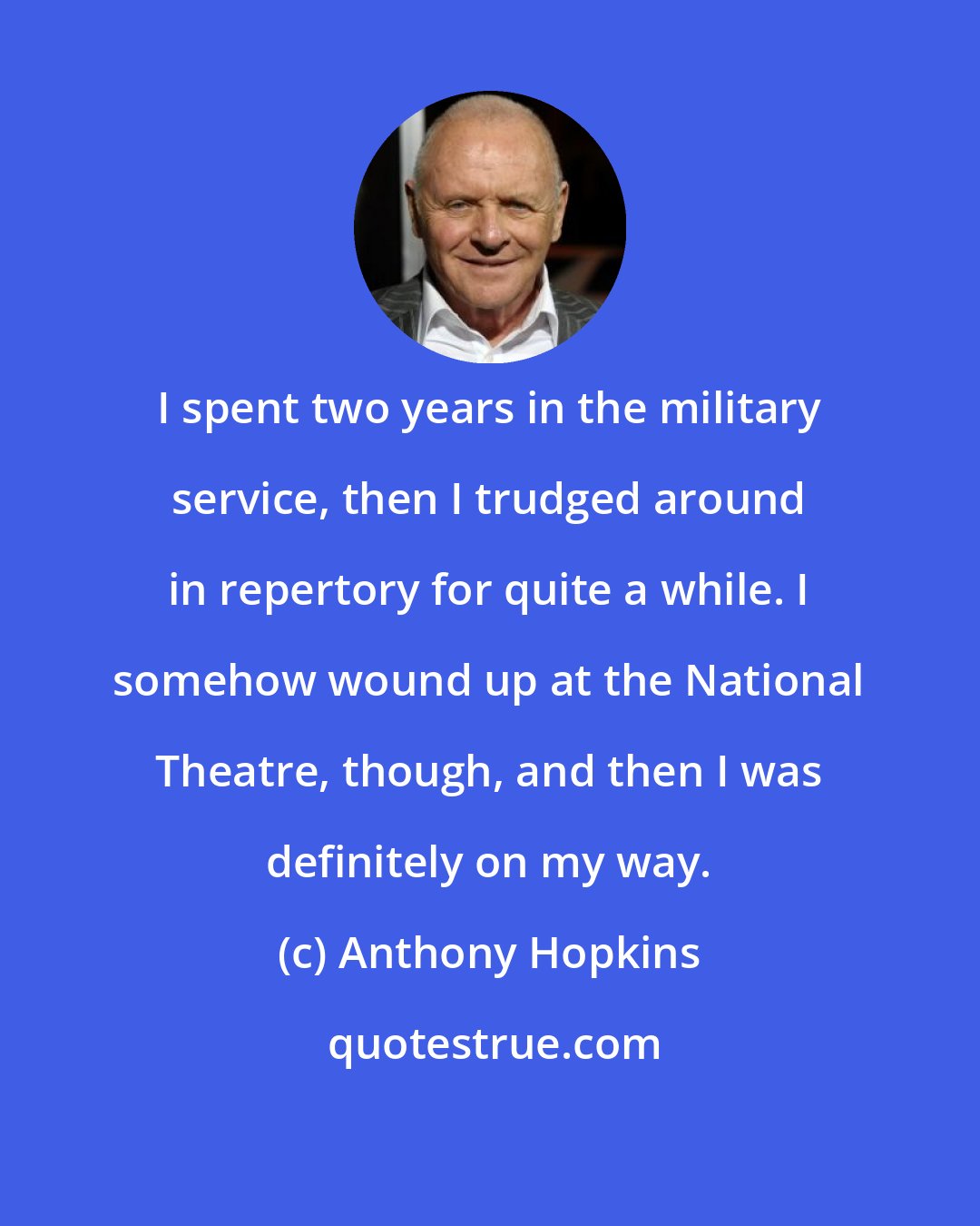 Anthony Hopkins: I spent two years in the military service, then I trudged around in repertory for quite a while. I somehow wound up at the National Theatre, though, and then I was definitely on my way.