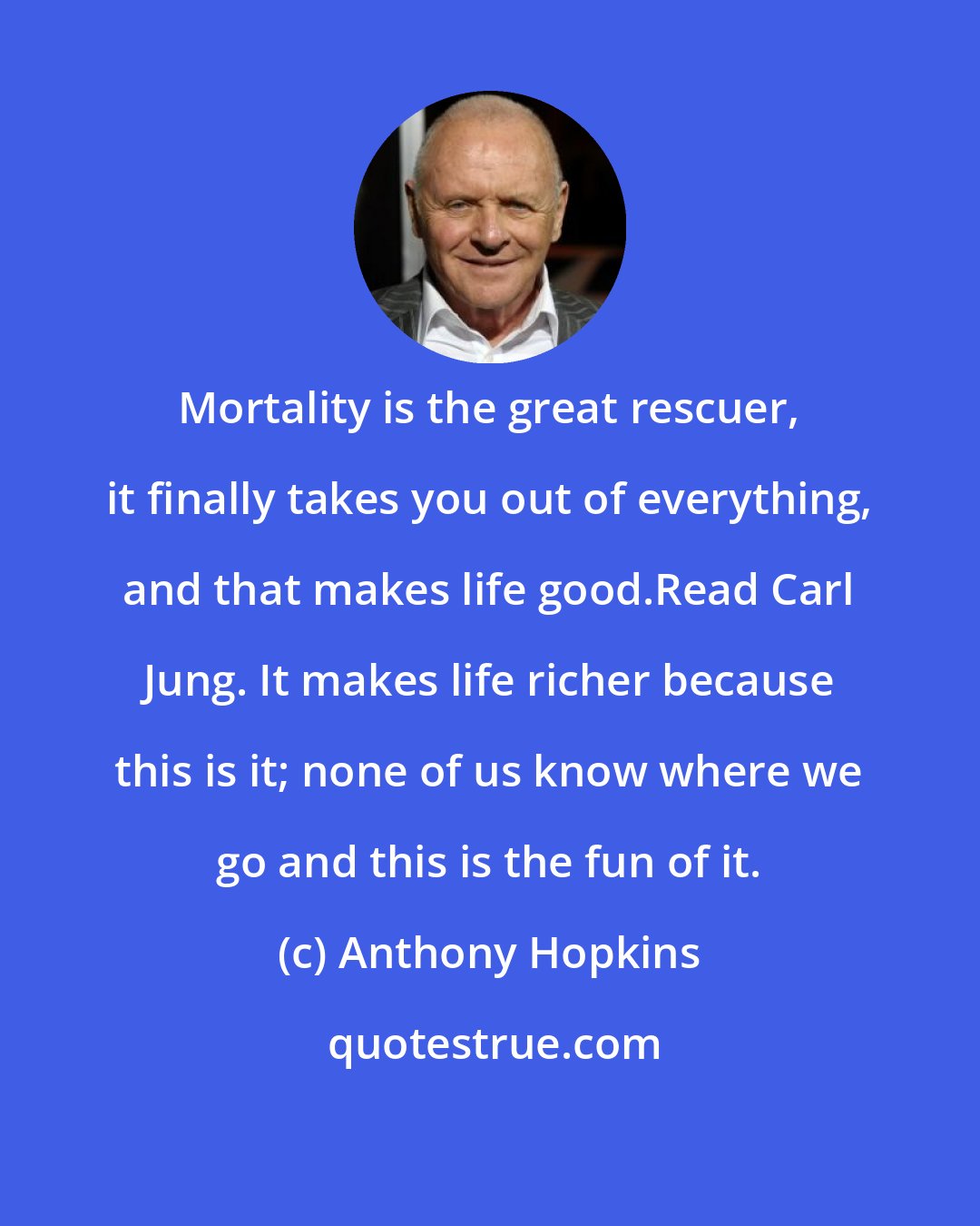 Anthony Hopkins: Mortality is the great rescuer, it finally takes you out of everything, and that makes life good.Read Carl Jung. It makes life richer because this is it; none of us know where we go and this is the fun of it.