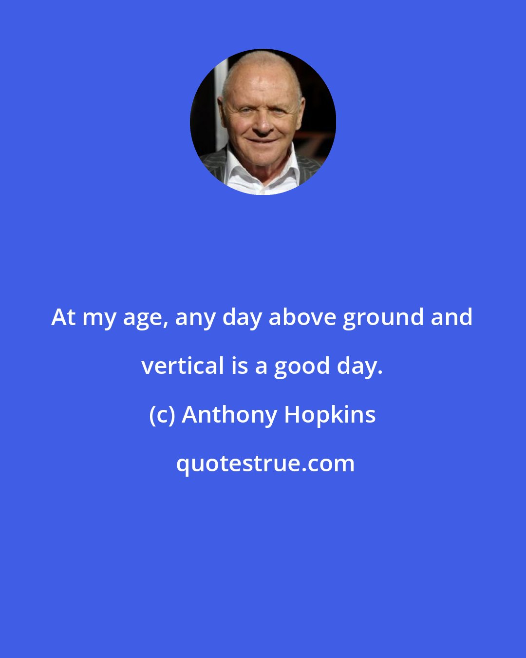 Anthony Hopkins: At my age, any day above ground and vertical is a good day.