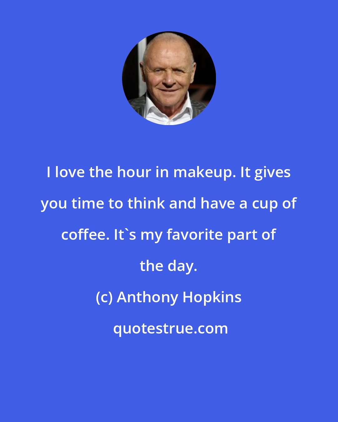 Anthony Hopkins: I love the hour in makeup. It gives you time to think and have a cup of coffee. It's my favorite part of the day.