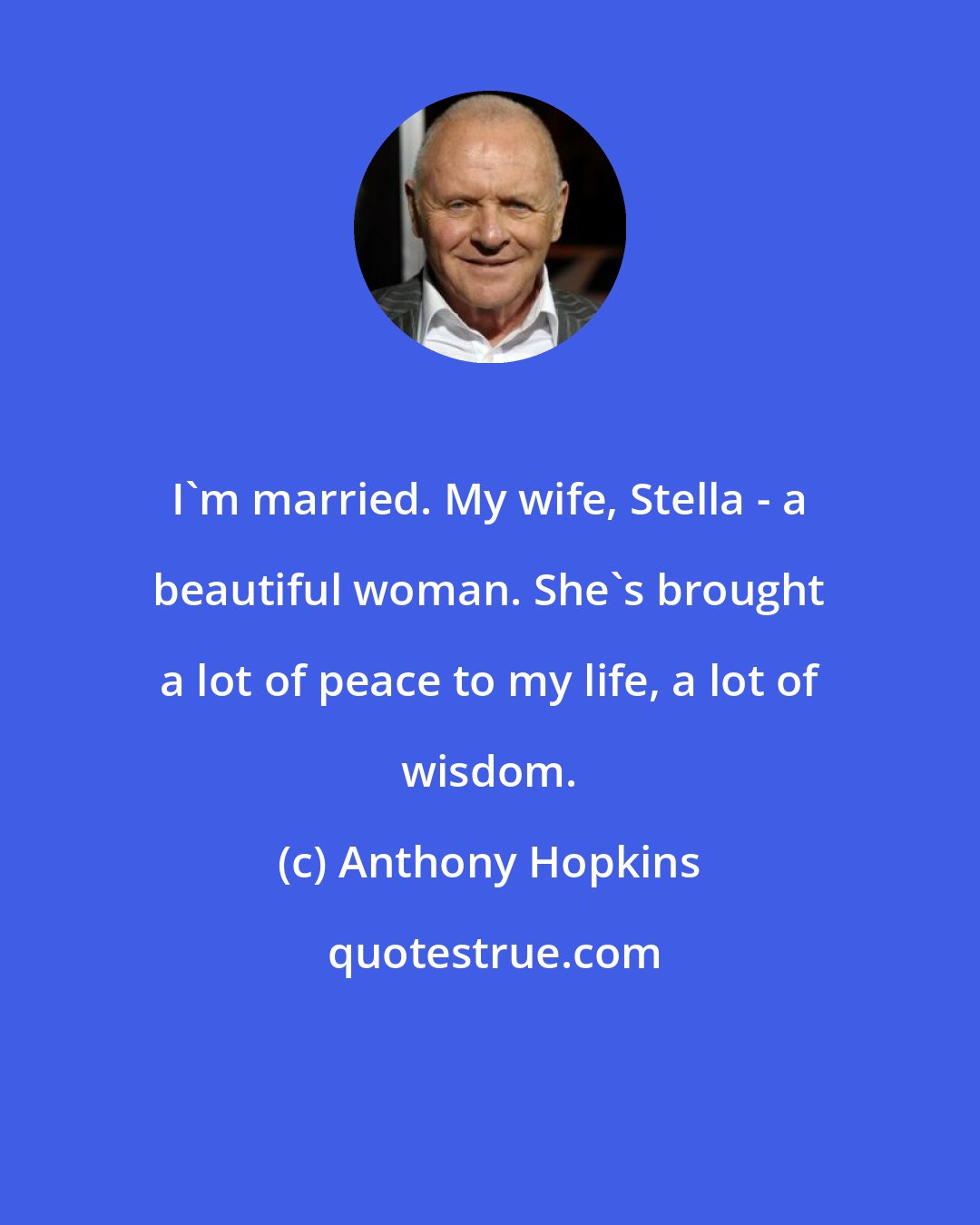 Anthony Hopkins: I'm married. My wife, Stella - a beautiful woman. She's brought a lot of peace to my life, a lot of wisdom.