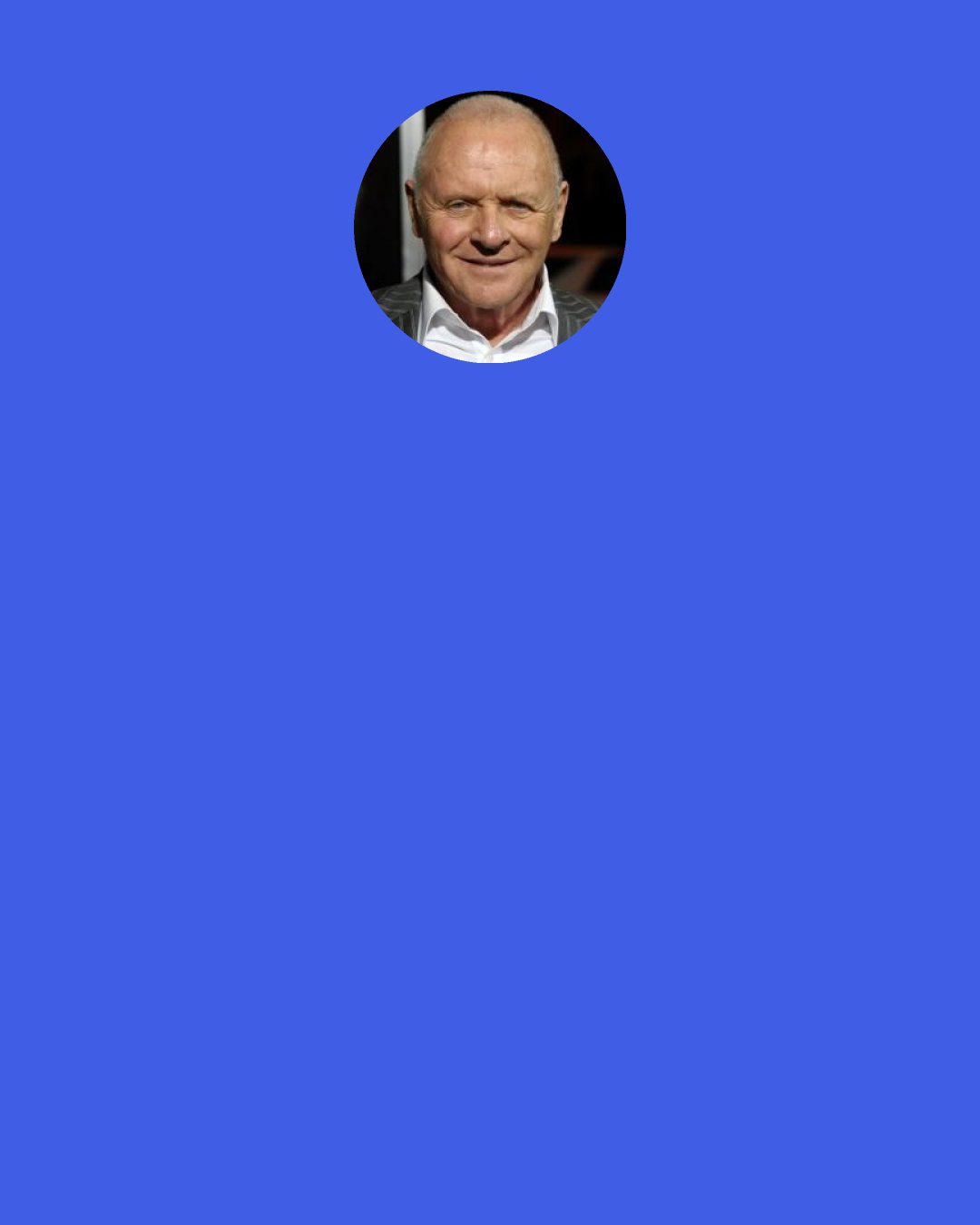 Anthony Hopkins: I’m not being cynical, but when you’re doing a movie you have a number of choices as an actor. Then you see it all cut together and all of those precious little pieces you put in are maybe on the cutting room floor.  So, you don’t have that much control.  You have very little control, in fact.