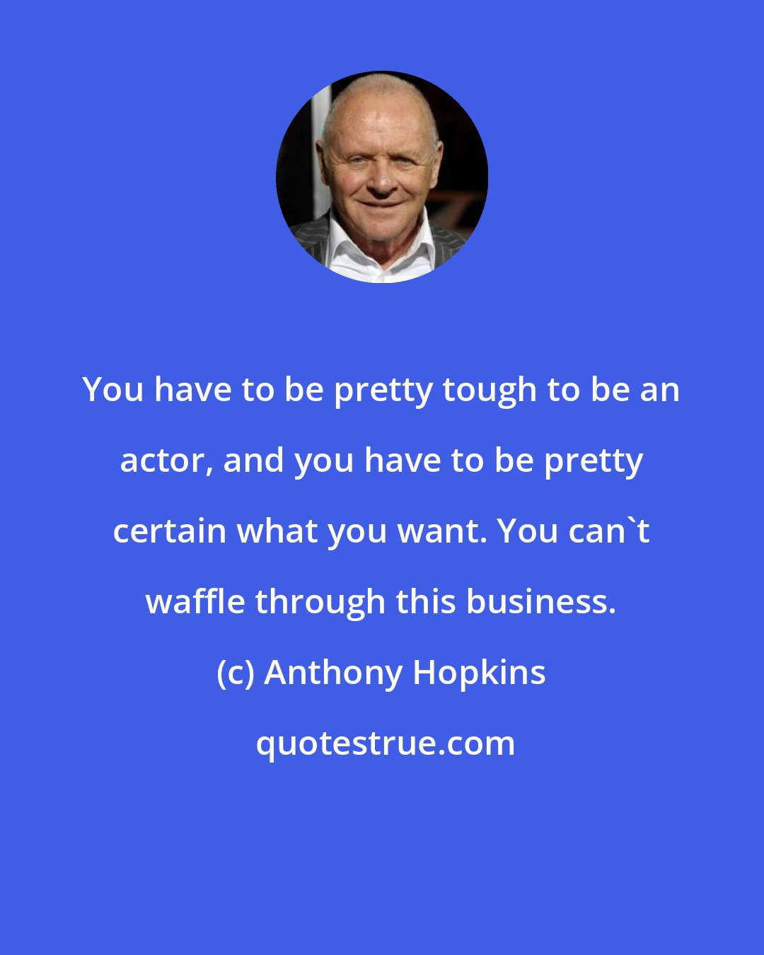 Anthony Hopkins: You have to be pretty tough to be an actor, and you have to be pretty certain what you want. You can't waffle through this business.