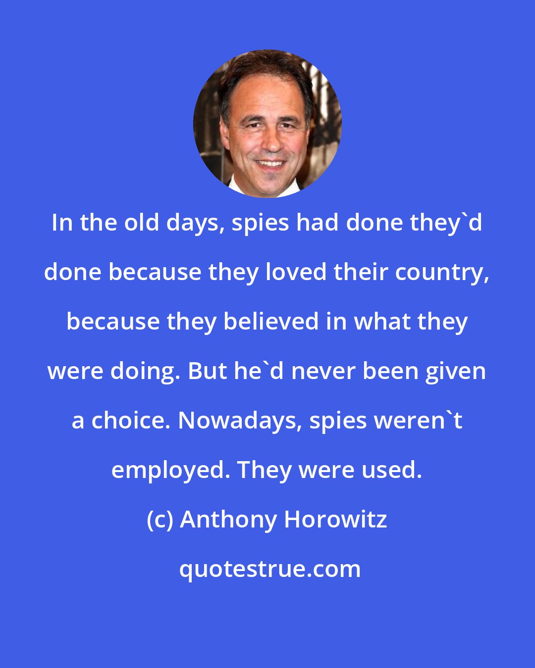 Anthony Horowitz: In the old days, spies had done they'd done because they loved their country, because they believed in what they were doing. But he'd never been given a choice. Nowadays, spies weren't employed. They were used.