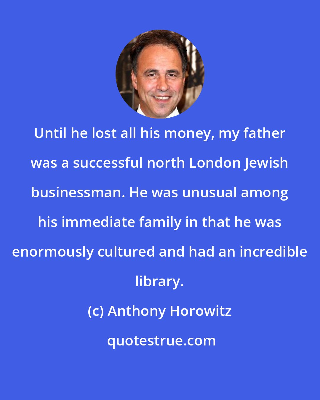 Anthony Horowitz: Until he lost all his money, my father was a successful north London Jewish businessman. He was unusual among his immediate family in that he was enormously cultured and had an incredible library.