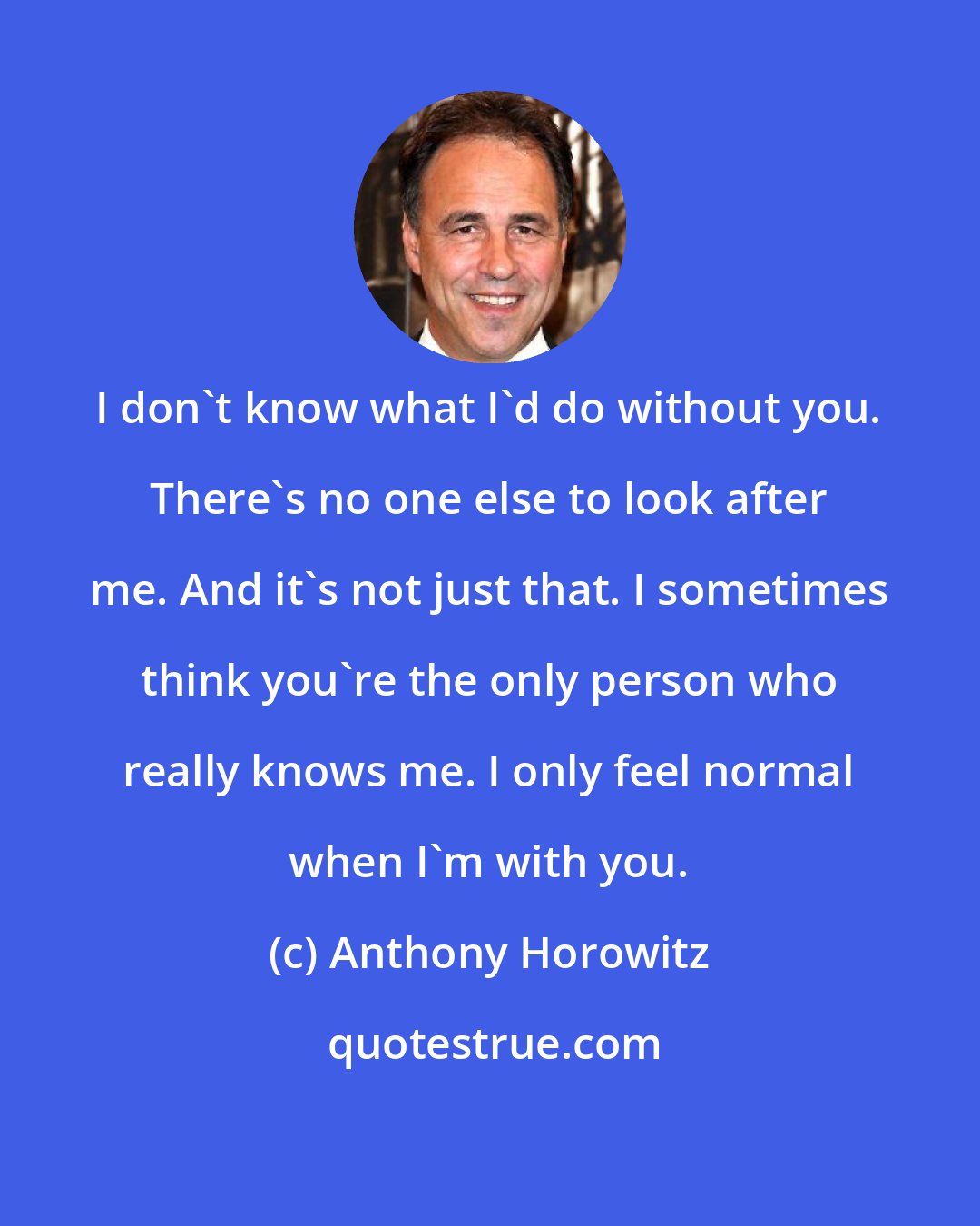 Anthony Horowitz: I don't know what I'd do without you. There's no one else to look after me. And it's not just that. I sometimes think you're the only person who really knows me. I only feel normal when I'm with you.