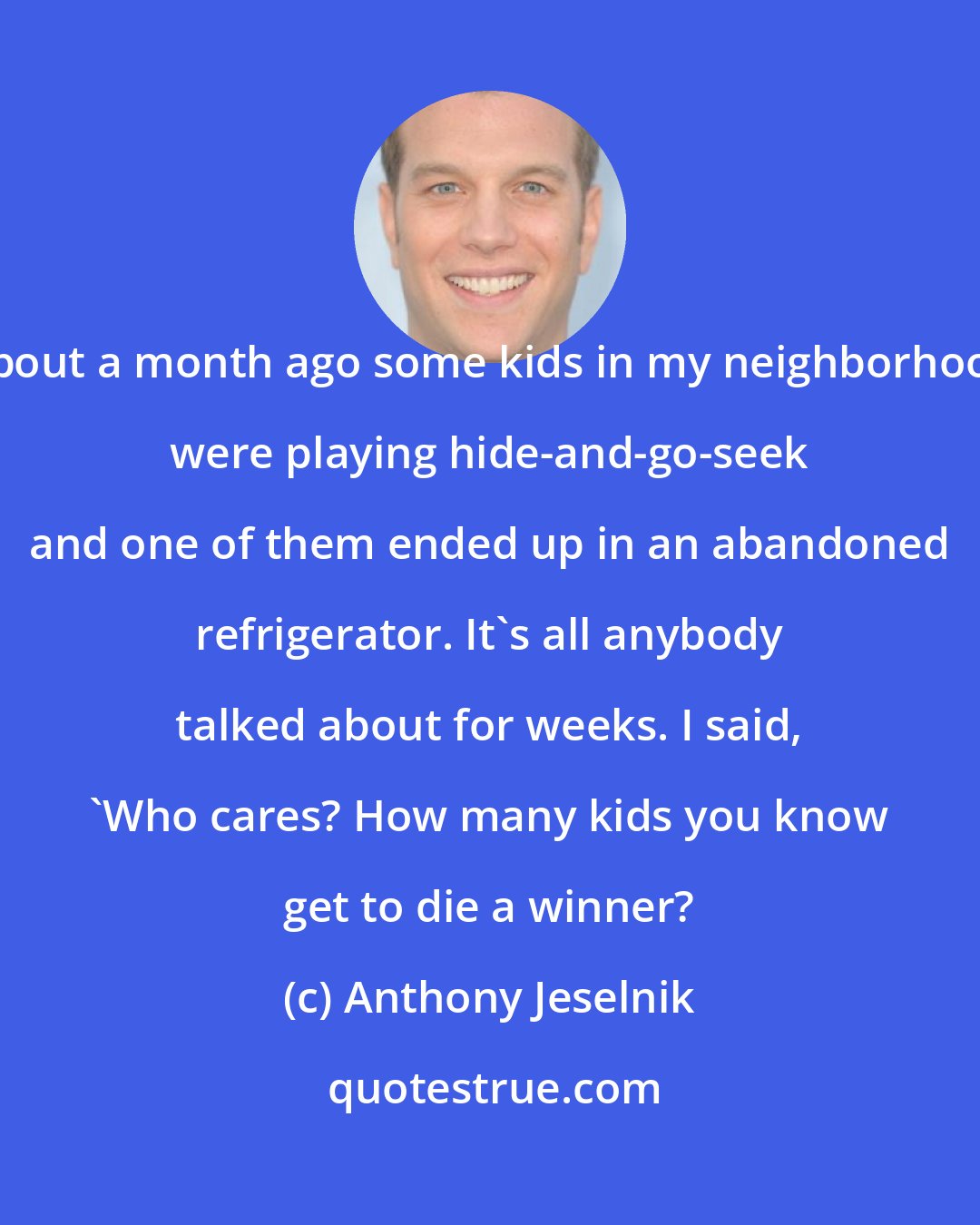 Anthony Jeselnik: About a month ago some kids in my neighborhood were playing hide-and-go-seek and one of them ended up in an abandoned refrigerator. It's all anybody talked about for weeks. I said, 'Who cares? How many kids you know get to die a winner?