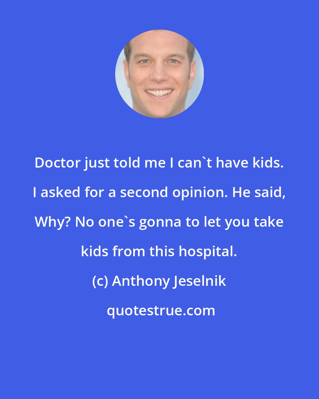 Anthony Jeselnik: Doctor just told me I can't have kids. I asked for a second opinion. He said, Why? No one's gonna to let you take kids from this hospital.