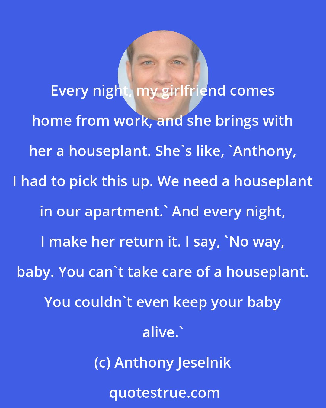 Anthony Jeselnik: Every night, my girlfriend comes home from work, and she brings with her a houseplant. She's like, 'Anthony, I had to pick this up. We need a houseplant in our apartment.' And every night, I make her return it. I say, 'No way, baby. You can't take care of a houseplant. You couldn't even keep your baby alive.'