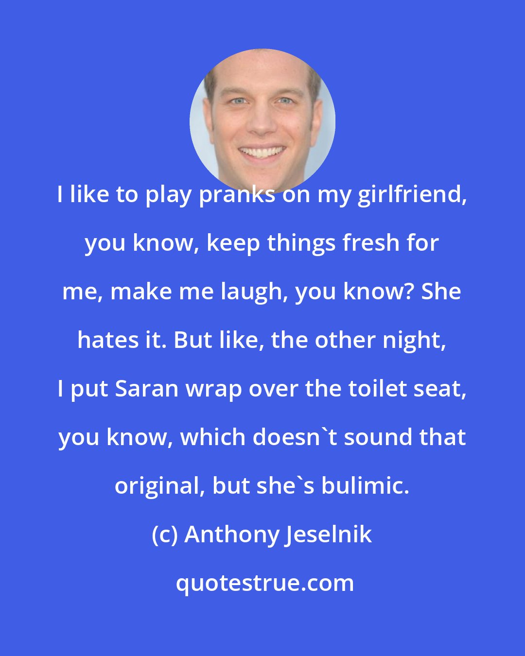 Anthony Jeselnik: I like to play pranks on my girlfriend, you know, keep things fresh for me, make me laugh, you know? She hates it. But like, the other night, I put Saran wrap over the toilet seat, you know, which doesn't sound that original, but she's bulimic.