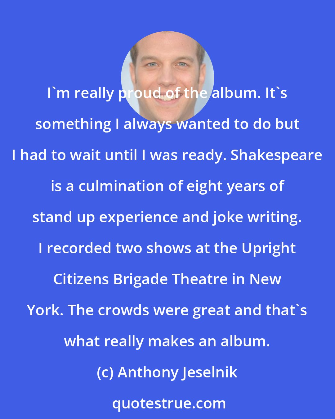 Anthony Jeselnik: I'm really proud of the album. It's something I always wanted to do but I had to wait until I was ready. Shakespeare is a culmination of eight years of stand up experience and joke writing. I recorded two shows at the Upright Citizens Brigade Theatre in New York. The crowds were great and that's what really makes an album.