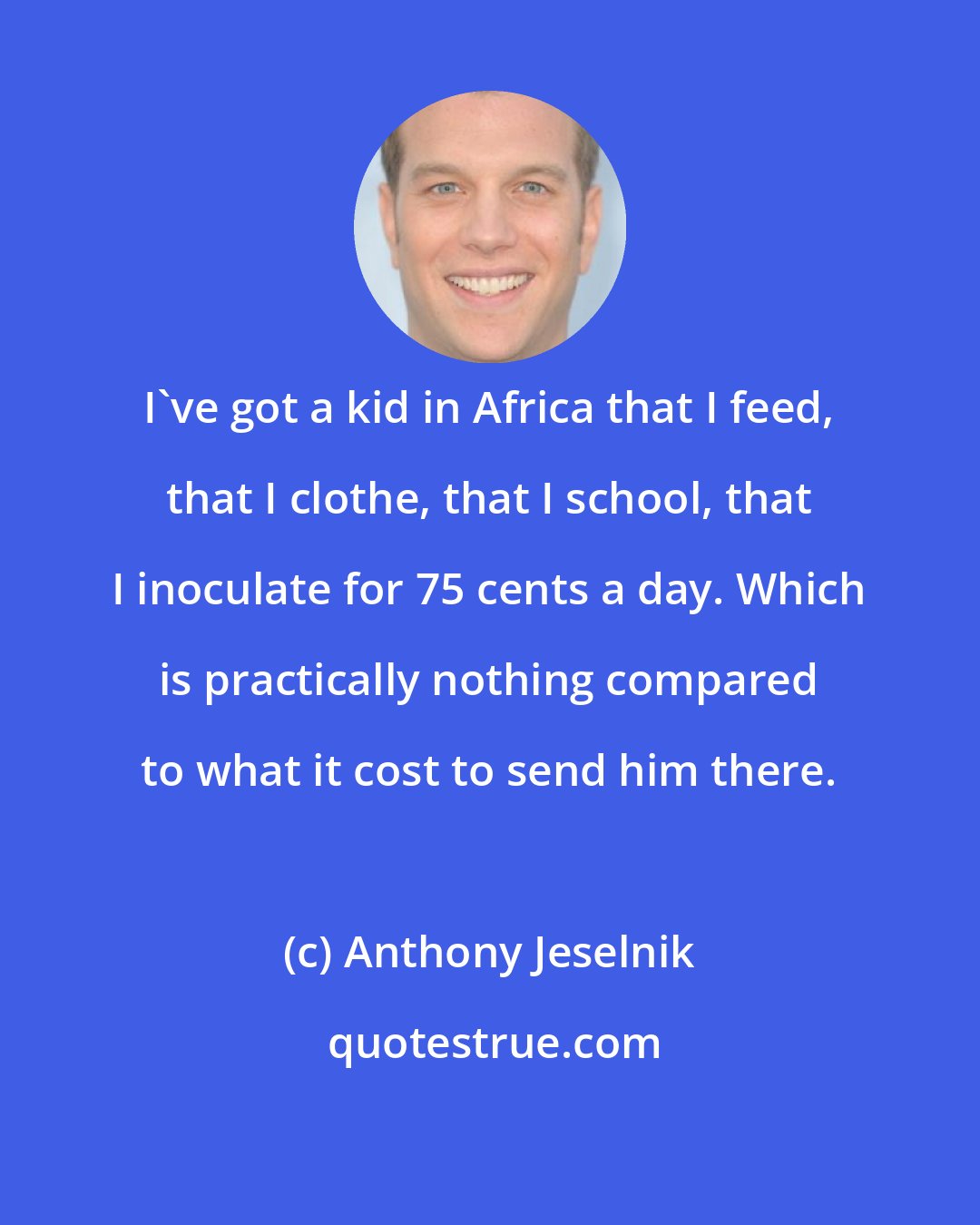 Anthony Jeselnik: I've got a kid in Africa that I feed, that I clothe, that I school, that I inoculate for 75 cents a day. Which is practically nothing compared to what it cost to send him there.