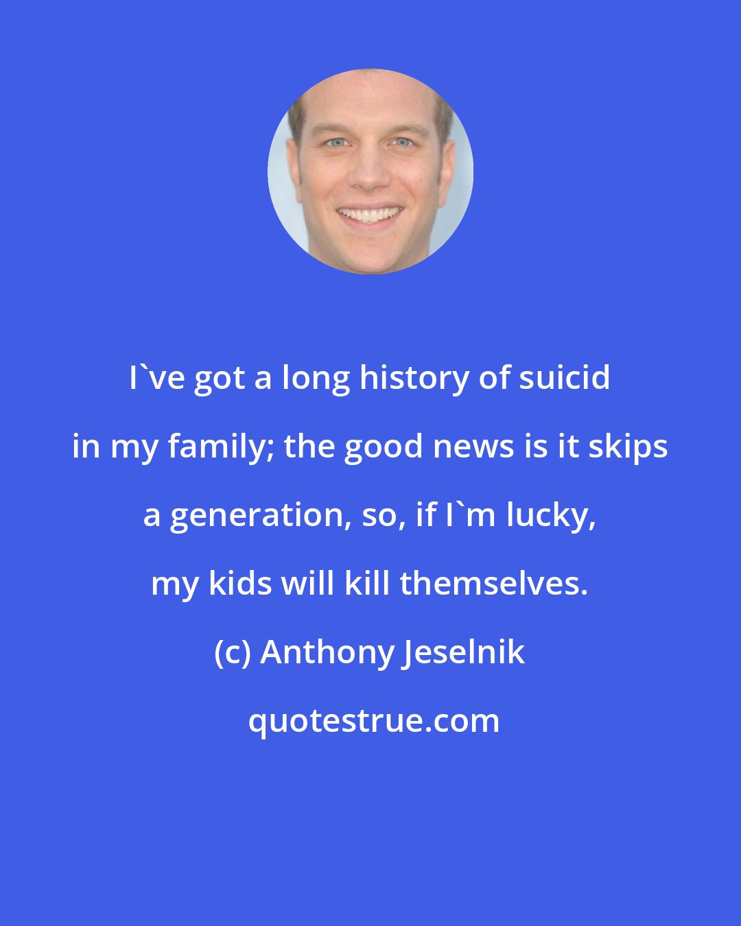 Anthony Jeselnik: I've got a long history of suicid in my family; the good news is it skips a generation, so, if I'm lucky, my kids will kill themselves.