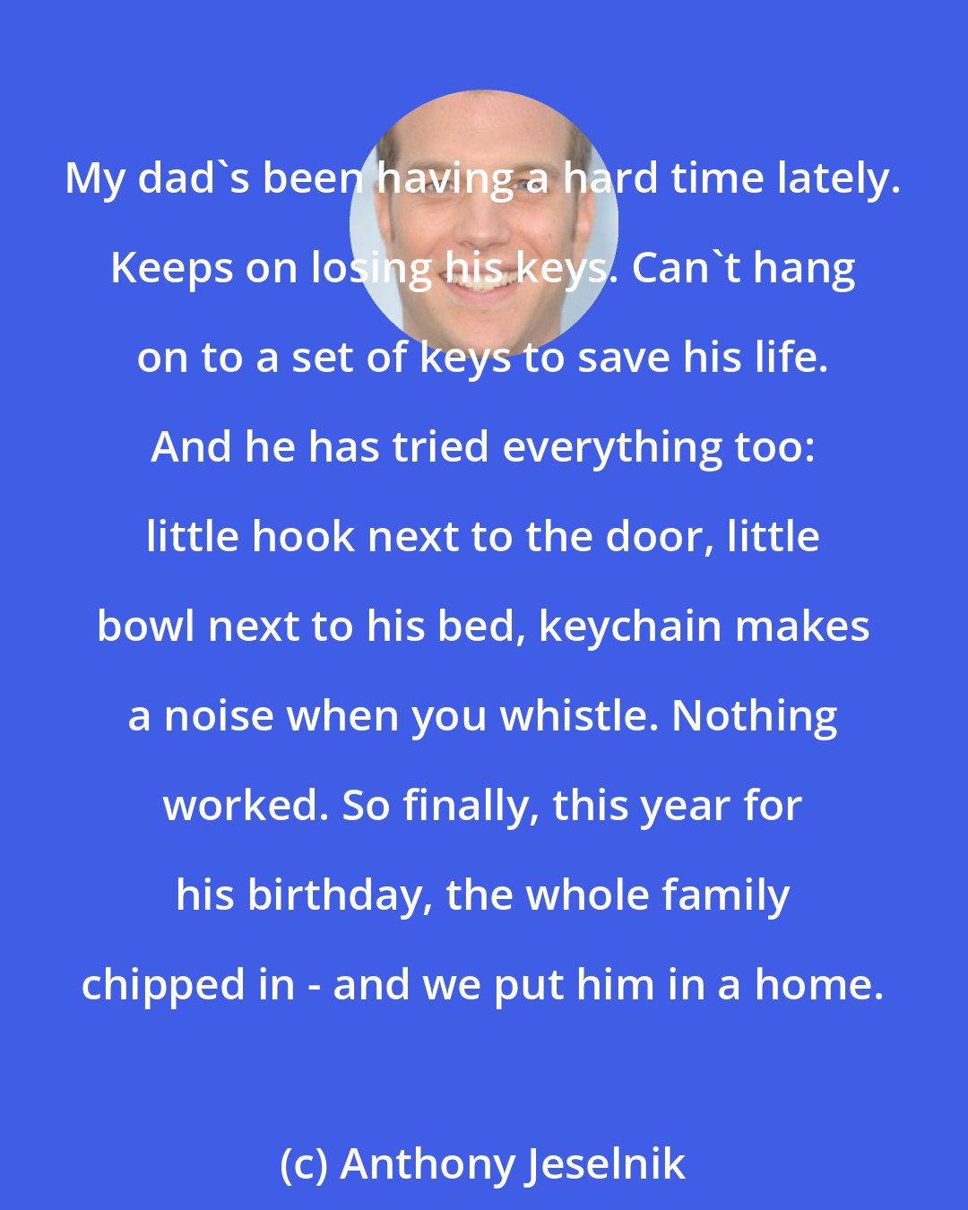 Anthony Jeselnik: My dad's been having a hard time lately. Keeps on losing his keys. Can't hang on to a set of keys to save his life. And he has tried everything too: little hook next to the door, little bowl next to his bed, keychain makes a noise when you whistle. Nothing worked. So finally, this year for his birthday, the whole family chipped in - and we put him in a home.