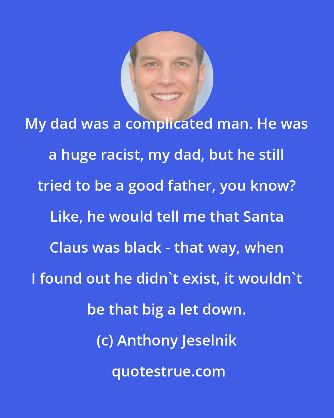 Anthony Jeselnik: My dad was a complicated man. He was a huge racist, my dad, but he still tried to be a good father, you know? Like, he would tell me that Santa Claus was black - that way, when I found out he didn't exist, it wouldn't be that big a let down.