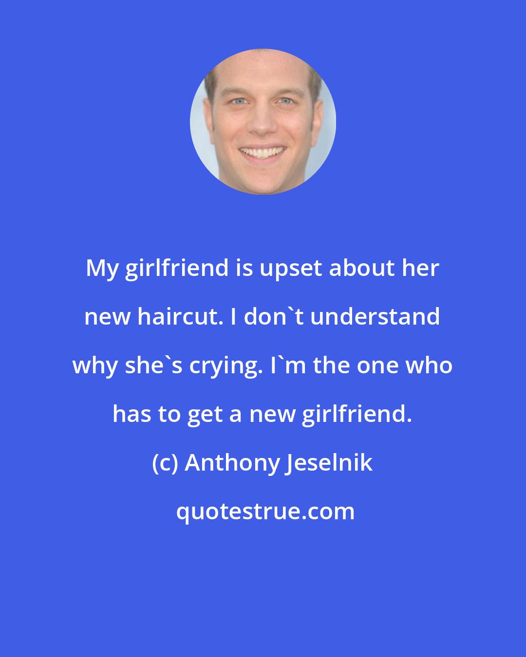 Anthony Jeselnik: My girlfriend is upset about her new haircut. I don't understand why she's crying. I'm the one who has to get a new girlfriend.