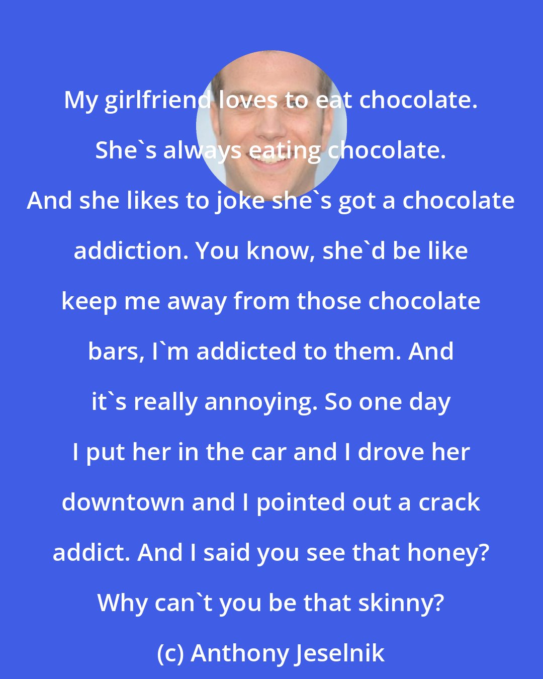 Anthony Jeselnik: My girlfriend loves to eat chocolate. She's always eating chocolate. And she likes to joke she's got a chocolate addiction. You know, she'd be like keep me away from those chocolate bars, I'm addicted to them. And it's really annoying. So one day I put her in the car and I drove her downtown and I pointed out a crack addict. And I said you see that honey? Why can't you be that skinny?
