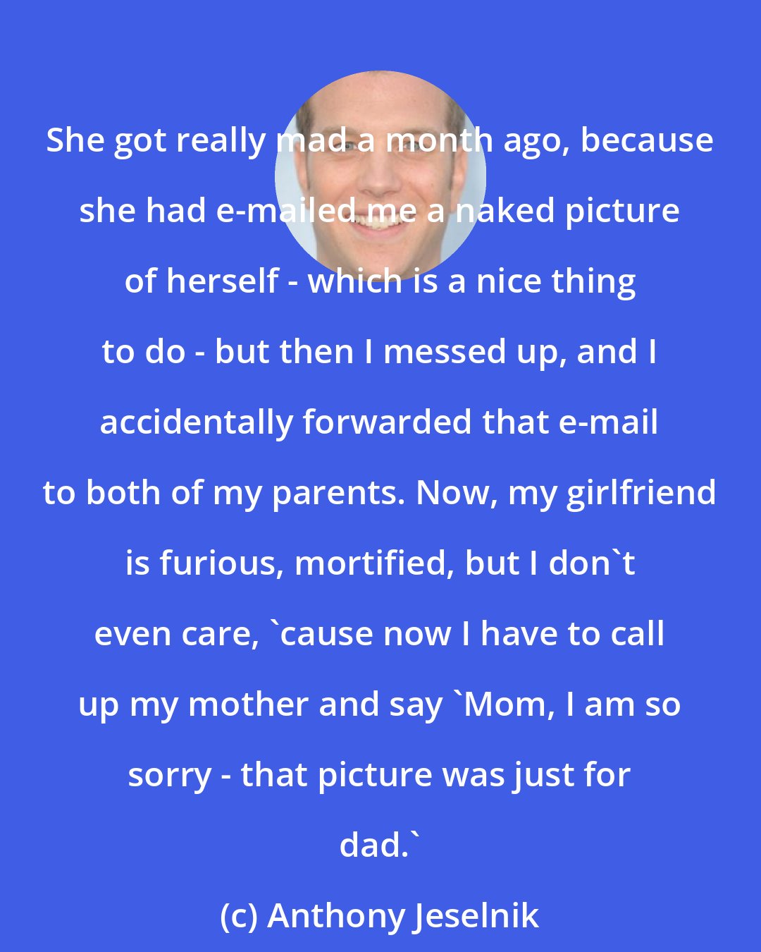 Anthony Jeselnik: She got really mad a month ago, because she had e-mailed me a naked picture of herself - which is a nice thing to do - but then I messed up, and I accidentally forwarded that e-mail to both of my parents. Now, my girlfriend is furious, mortified, but I don't even care, 'cause now I have to call up my mother and say 'Mom, I am so sorry - that picture was just for dad.'