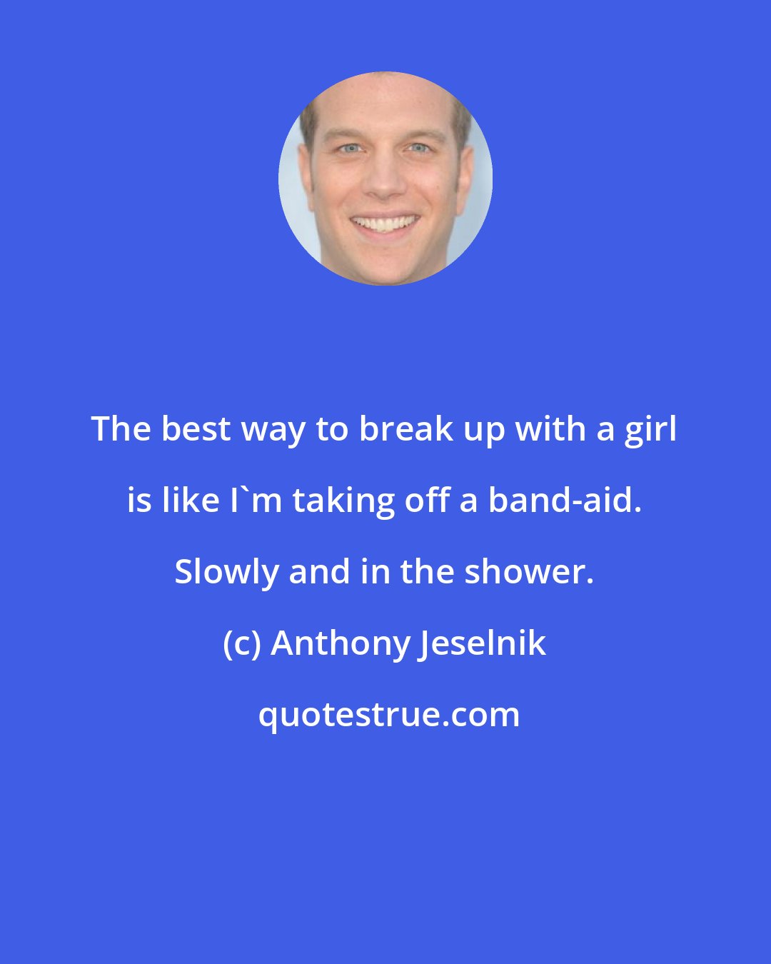 Anthony Jeselnik: The best way to break up with a girl is like I'm taking off a band-aid. Slowly and in the shower.