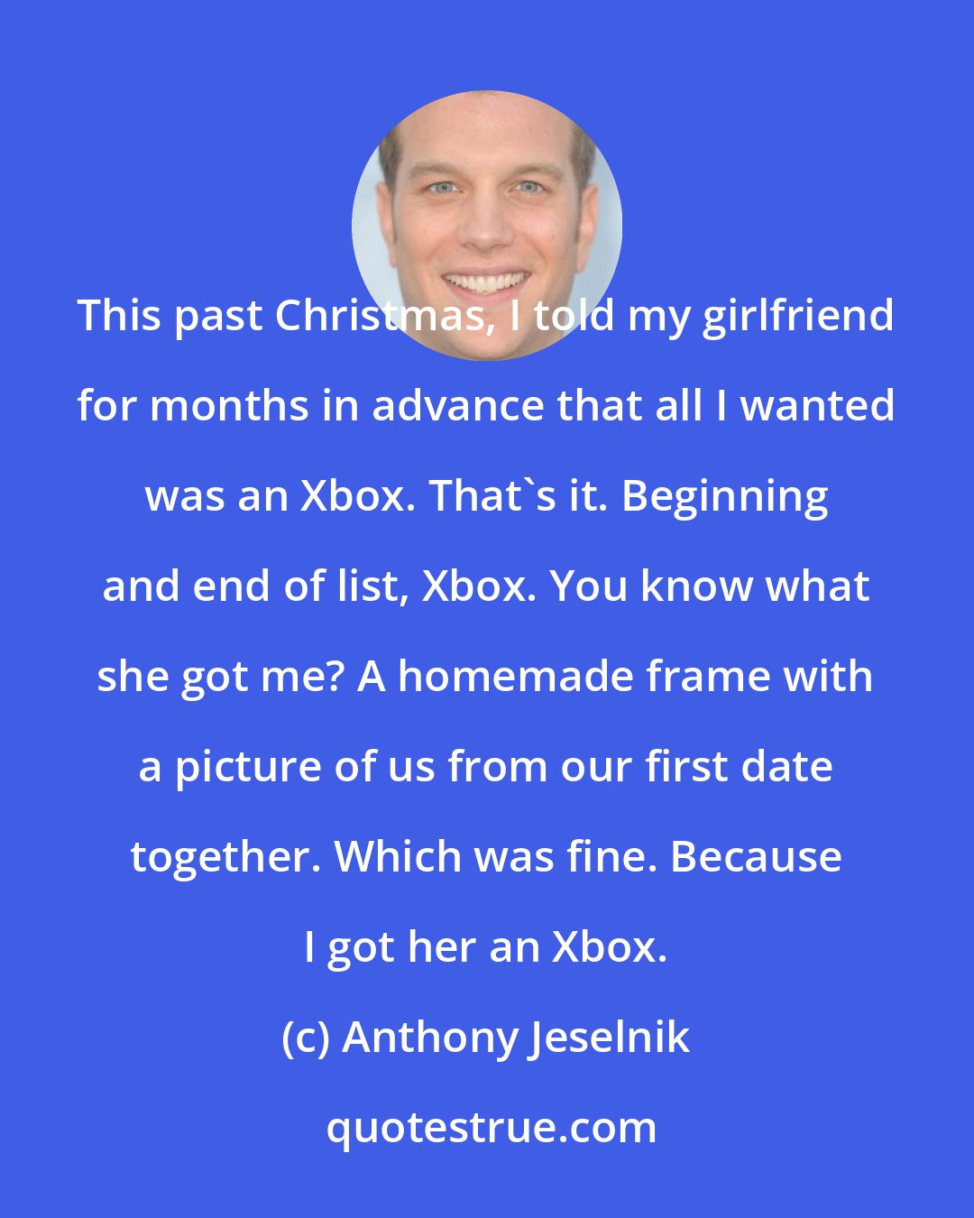 Anthony Jeselnik: This past Christmas, I told my girlfriend for months in advance that all I wanted was an Xbox. That's it. Beginning and end of list, Xbox. You know what she got me? A homemade frame with a picture of us from our first date together. Which was fine. Because I got her an Xbox.