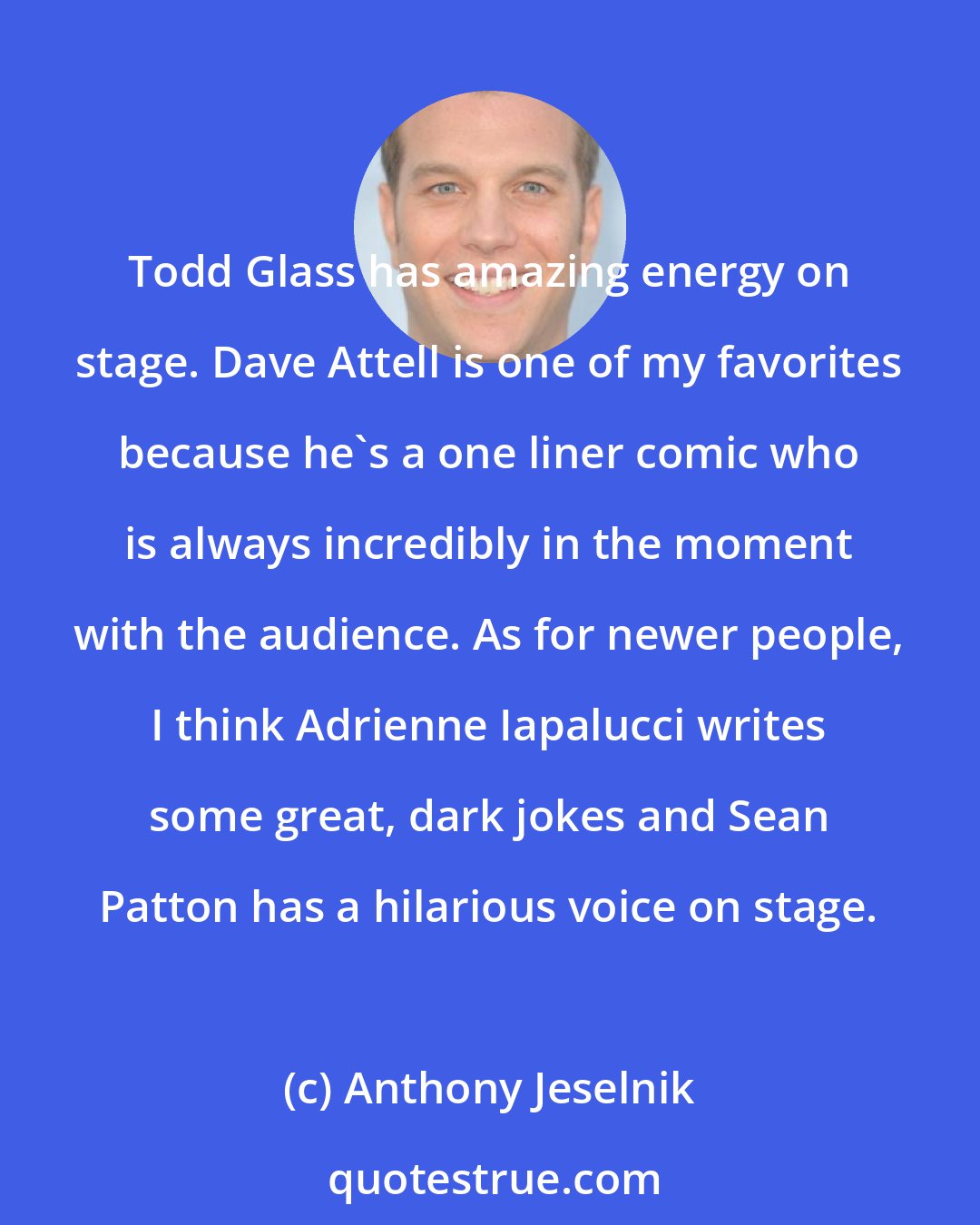 Anthony Jeselnik: Todd Glass has amazing energy on stage. Dave Attell is one of my favorites because he's a one liner comic who is always incredibly in the moment with the audience. As for newer people, I think Adrienne Iapalucci writes some great, dark jokes and Sean Patton has a hilarious voice on stage.