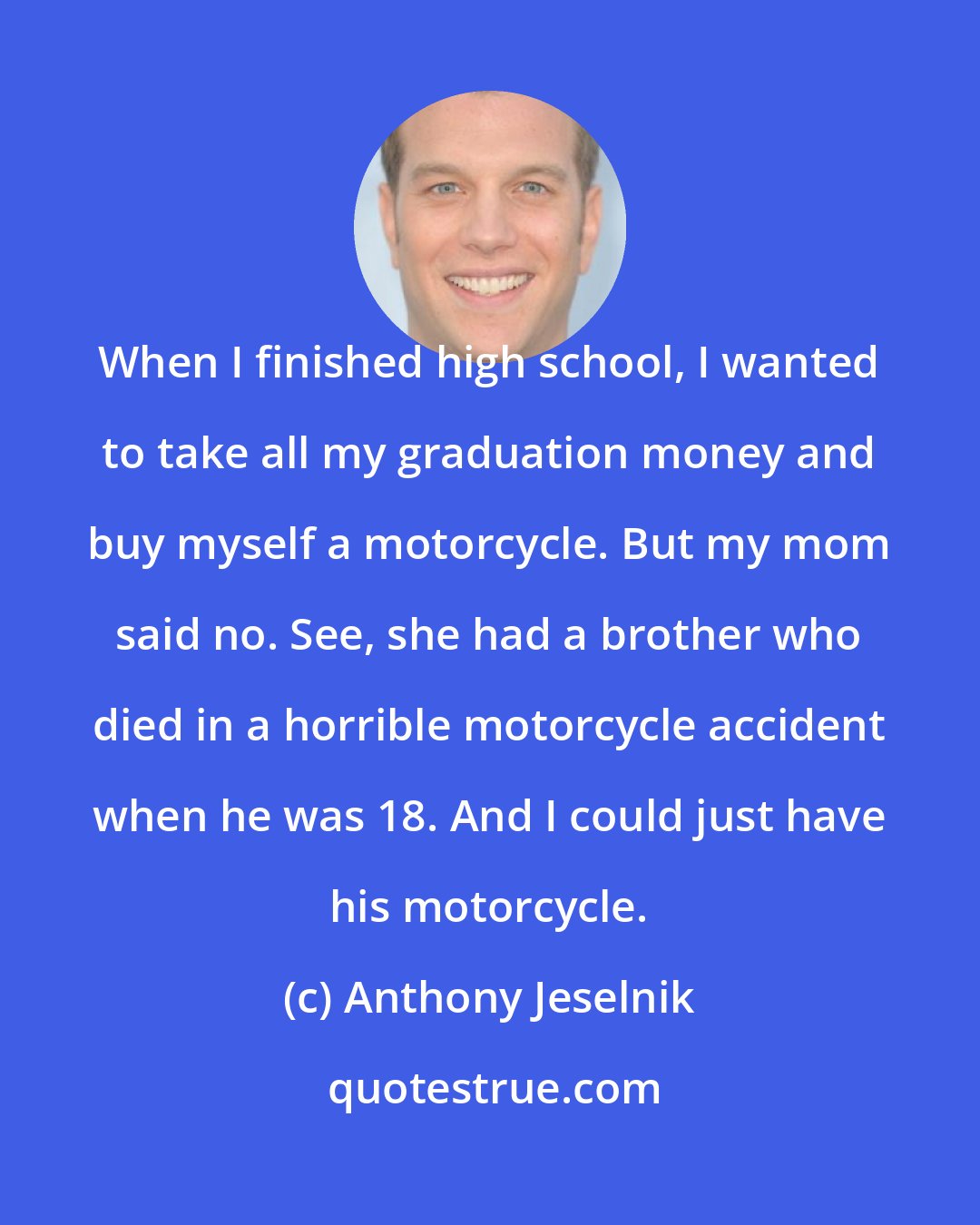 Anthony Jeselnik: When I finished high school, I wanted to take all my graduation money and buy myself a motorcycle. But my mom said no. See, she had a brother who died in a horrible motorcycle accident when he was 18. And I could just have his motorcycle.
