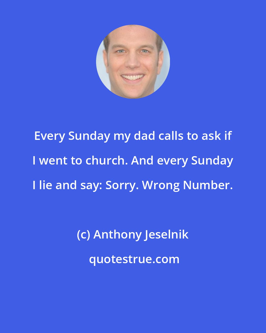 Anthony Jeselnik: Every Sunday my dad calls to ask if I went to church. And every Sunday I lie and say: Sorry. Wrong Number.