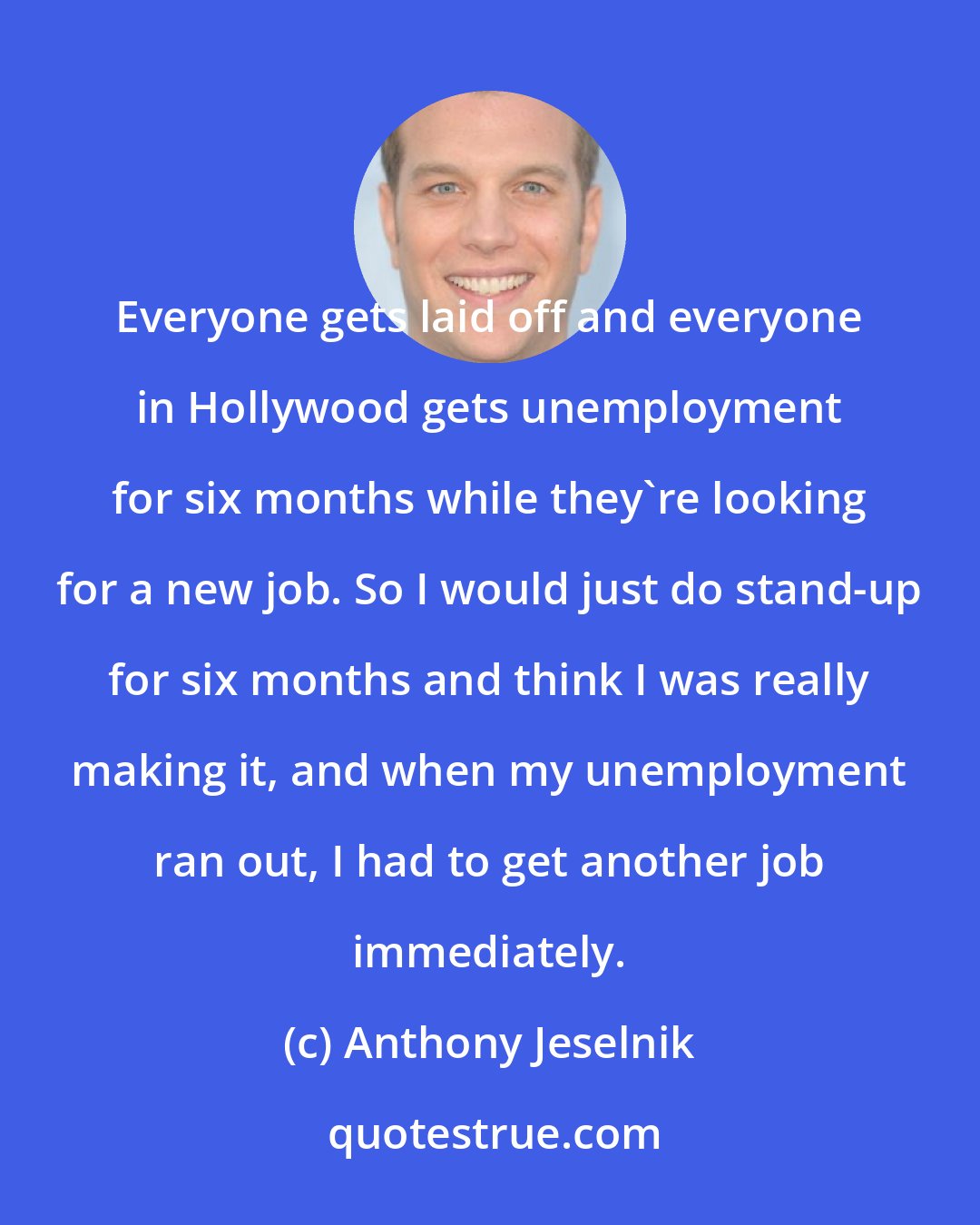 Anthony Jeselnik: Everyone gets laid off and everyone in Hollywood gets unemployment for six months while they're looking for a new job. So I would just do stand-up for six months and think I was really making it, and when my unemployment ran out, I had to get another job immediately.