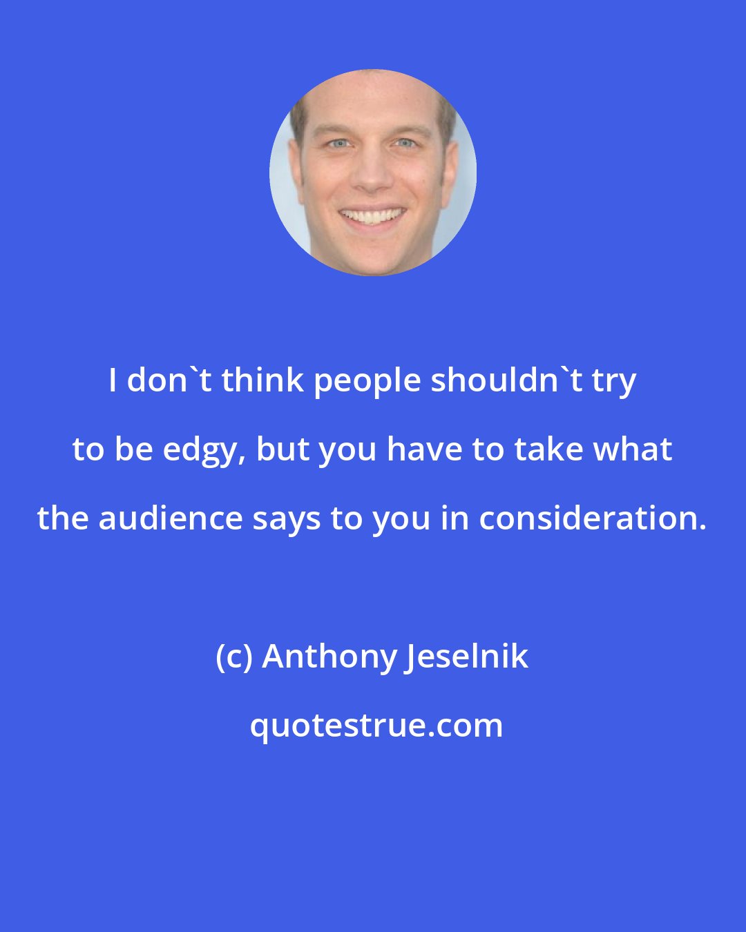 Anthony Jeselnik: I don't think people shouldn't try to be edgy, but you have to take what the audience says to you in consideration.