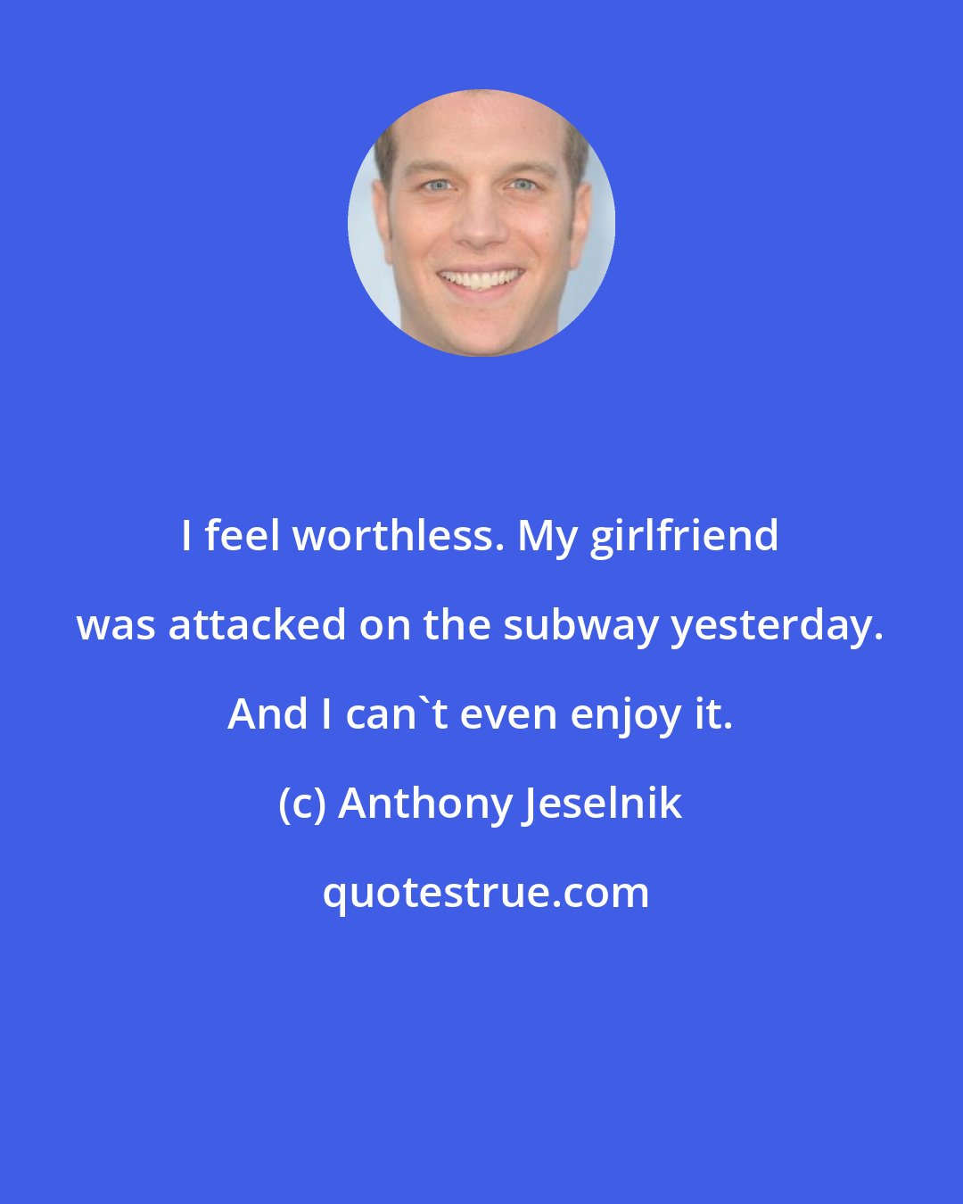 Anthony Jeselnik: I feel worthless. My girlfriend was attacked on the subway yesterday. And I can't even enjoy it.