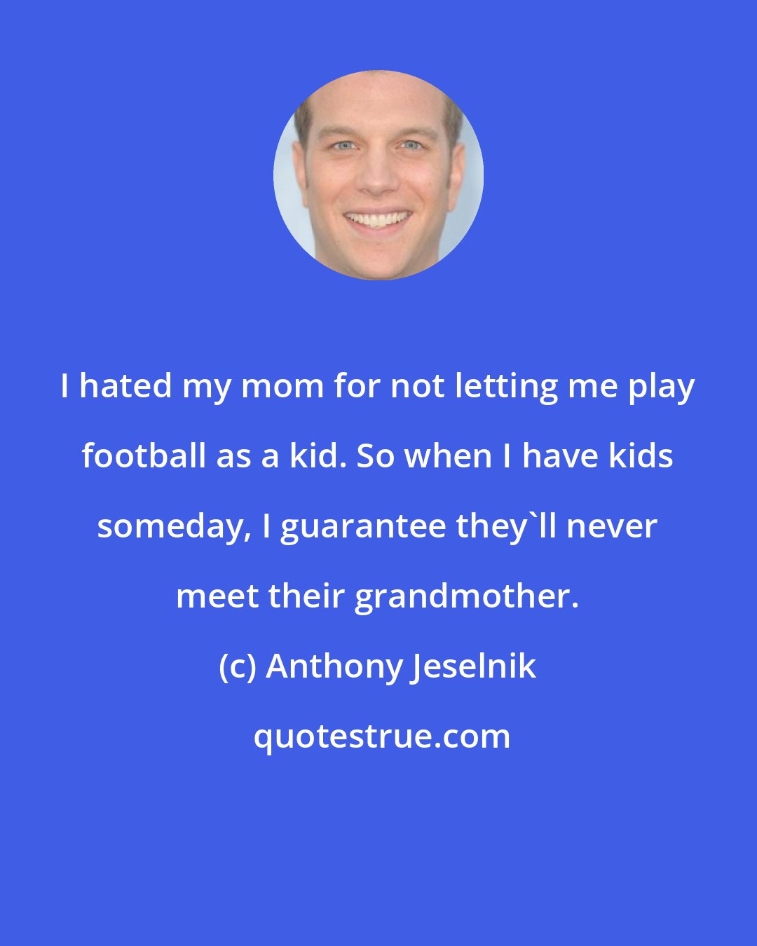 Anthony Jeselnik: I hated my mom for not letting me play football as a kid. So when I have kids someday, I guarantee they'll never meet their grandmother.