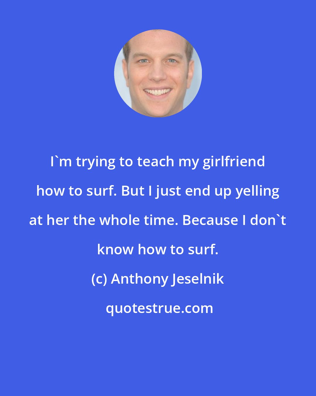 Anthony Jeselnik: I'm trying to teach my girlfriend how to surf. But I just end up yelling at her the whole time. Because I don't know how to surf.