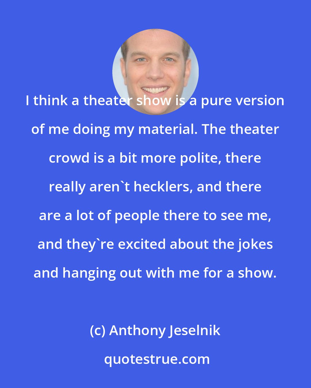 Anthony Jeselnik: I think a theater show is a pure version of me doing my material. The theater crowd is a bit more polite, there really aren't hecklers, and there are a lot of people there to see me, and they're excited about the jokes and hanging out with me for a show.