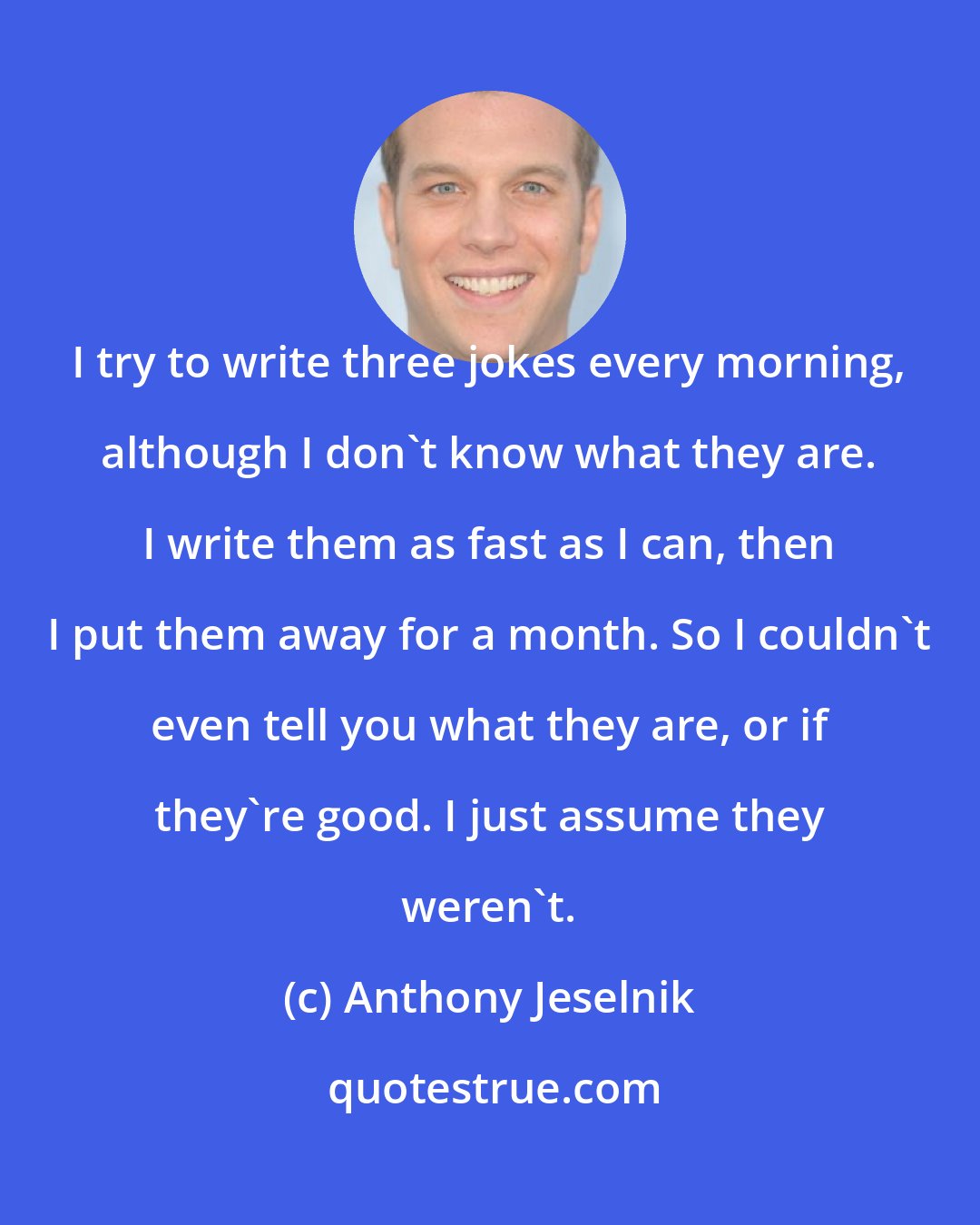 Anthony Jeselnik: I try to write three jokes every morning, although I don't know what they are. I write them as fast as I can, then I put them away for a month. So I couldn't even tell you what they are, or if they're good. I just assume they weren't.