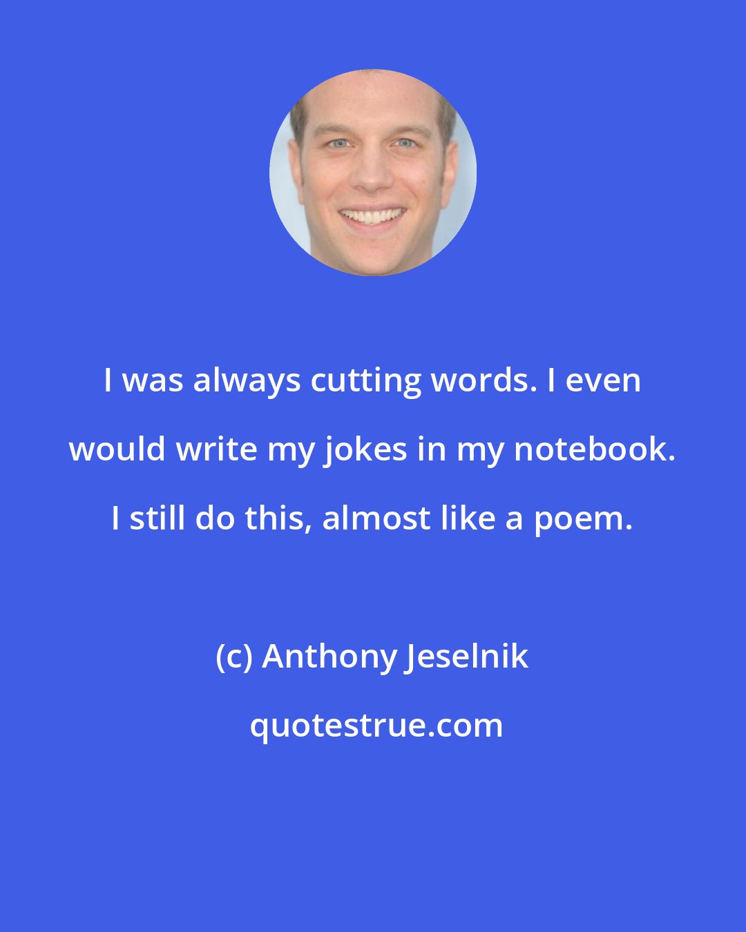 Anthony Jeselnik: I was always cutting words. I even would write my jokes in my notebook. I still do this, almost like a poem.