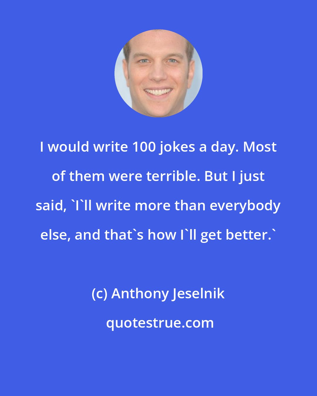 Anthony Jeselnik: I would write 100 jokes a day. Most of them were terrible. But I just said, 'I'll write more than everybody else, and that's how I'll get better.'