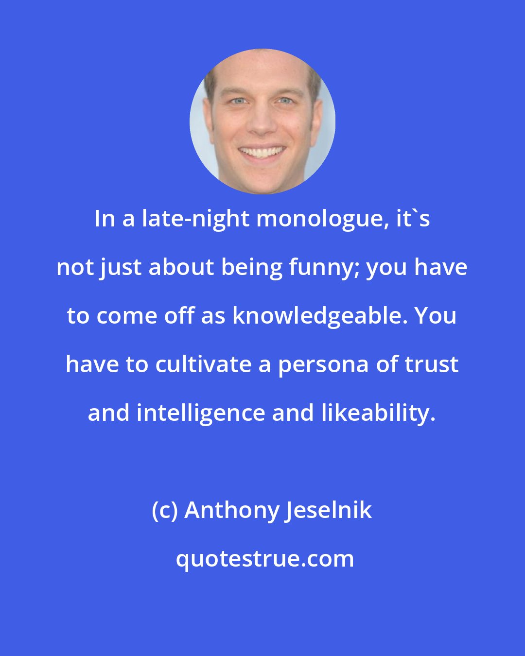 Anthony Jeselnik: In a late-night monologue, it's not just about being funny; you have to come off as knowledgeable. You have to cultivate a persona of trust and intelligence and likeability.