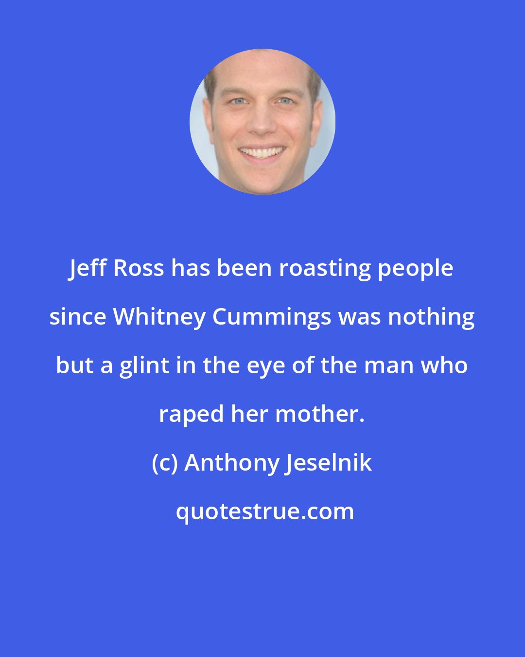 Anthony Jeselnik: Jeff Ross has been roasting people since Whitney Cummings was nothing but a glint in the eye of the man who raped her mother.