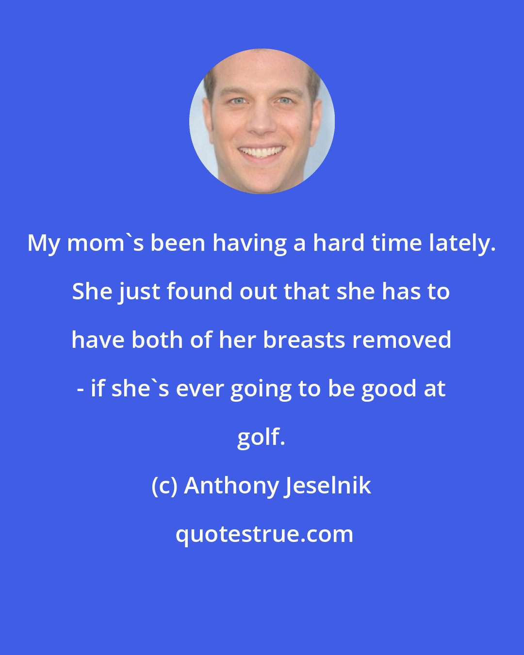 Anthony Jeselnik: My mom's been having a hard time lately. She just found out that she has to have both of her breasts removed - if she's ever going to be good at golf.