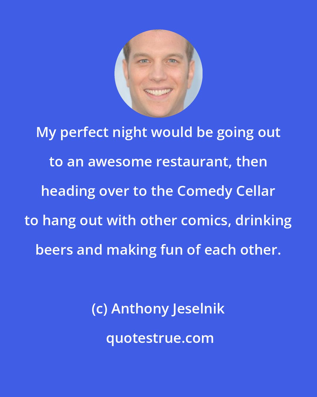 Anthony Jeselnik: My perfect night would be going out to an awesome restaurant, then heading over to the Comedy Cellar to hang out with other comics, drinking beers and making fun of each other.