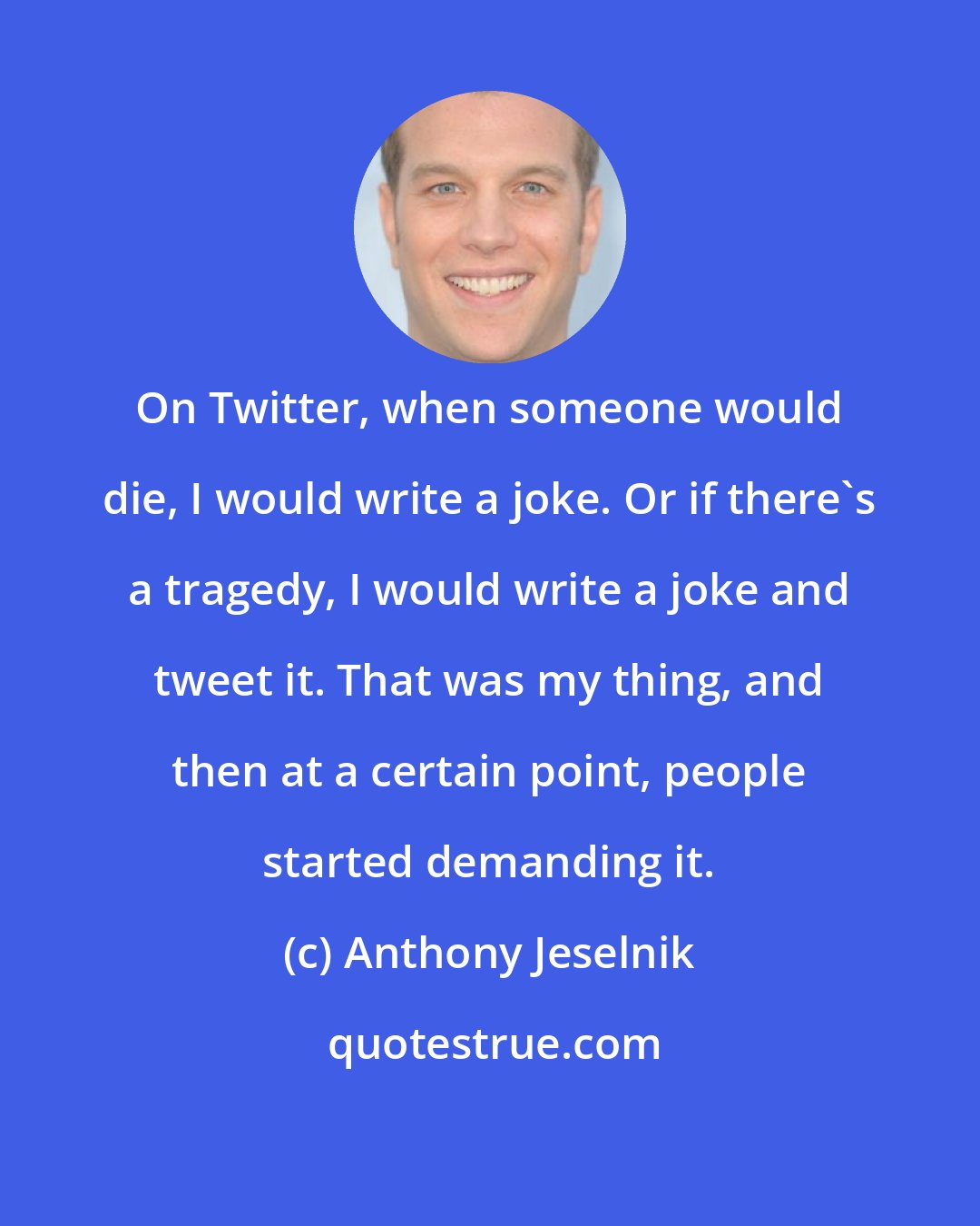 Anthony Jeselnik: On Twitter, when someone would die, I would write a joke. Or if there's a tragedy, I would write a joke and tweet it. That was my thing, and then at a certain point, people started demanding it.