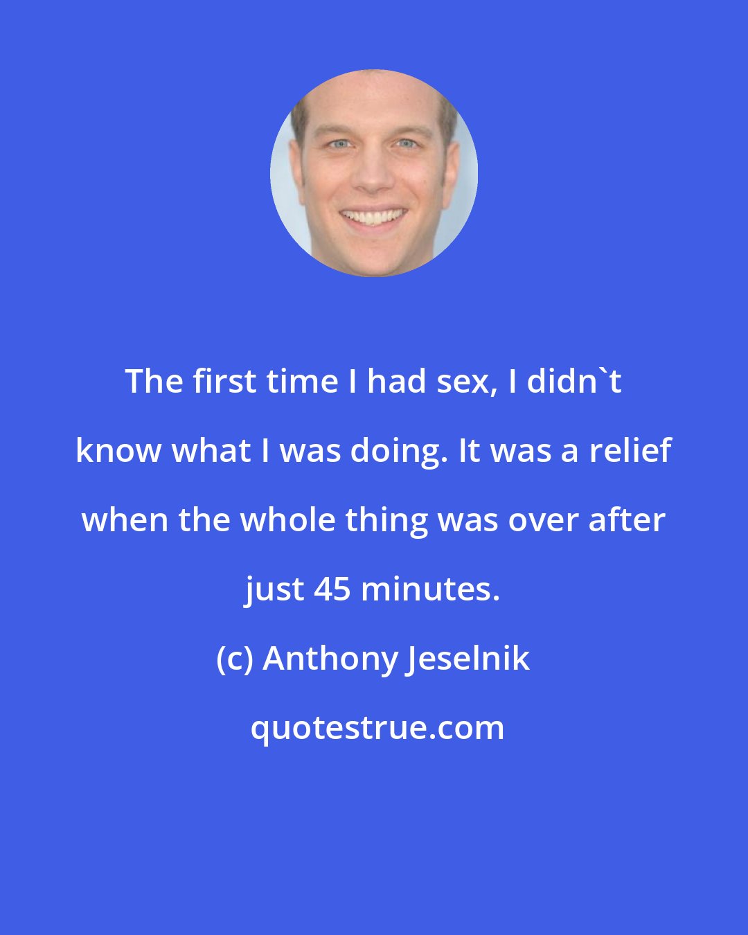 Anthony Jeselnik: The first time I had sex, I didn't know what I was doing. It was a relief when the whole thing was over after just 45 minutes.