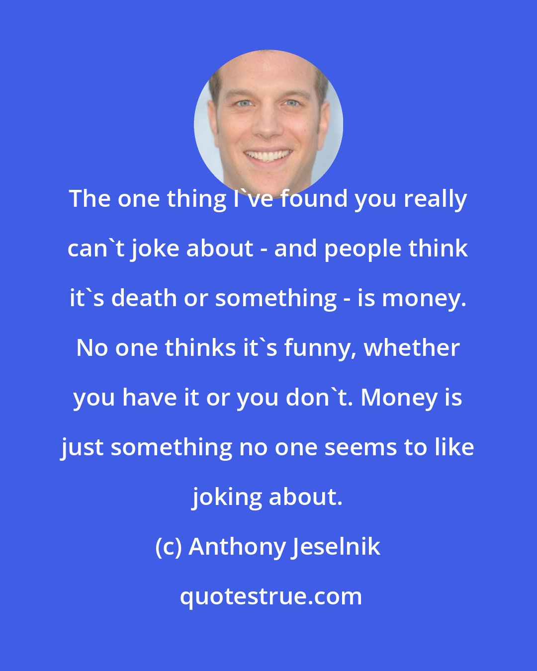 Anthony Jeselnik: The one thing I've found you really can't joke about - and people think it's death or something - is money. No one thinks it's funny, whether you have it or you don't. Money is just something no one seems to like joking about.