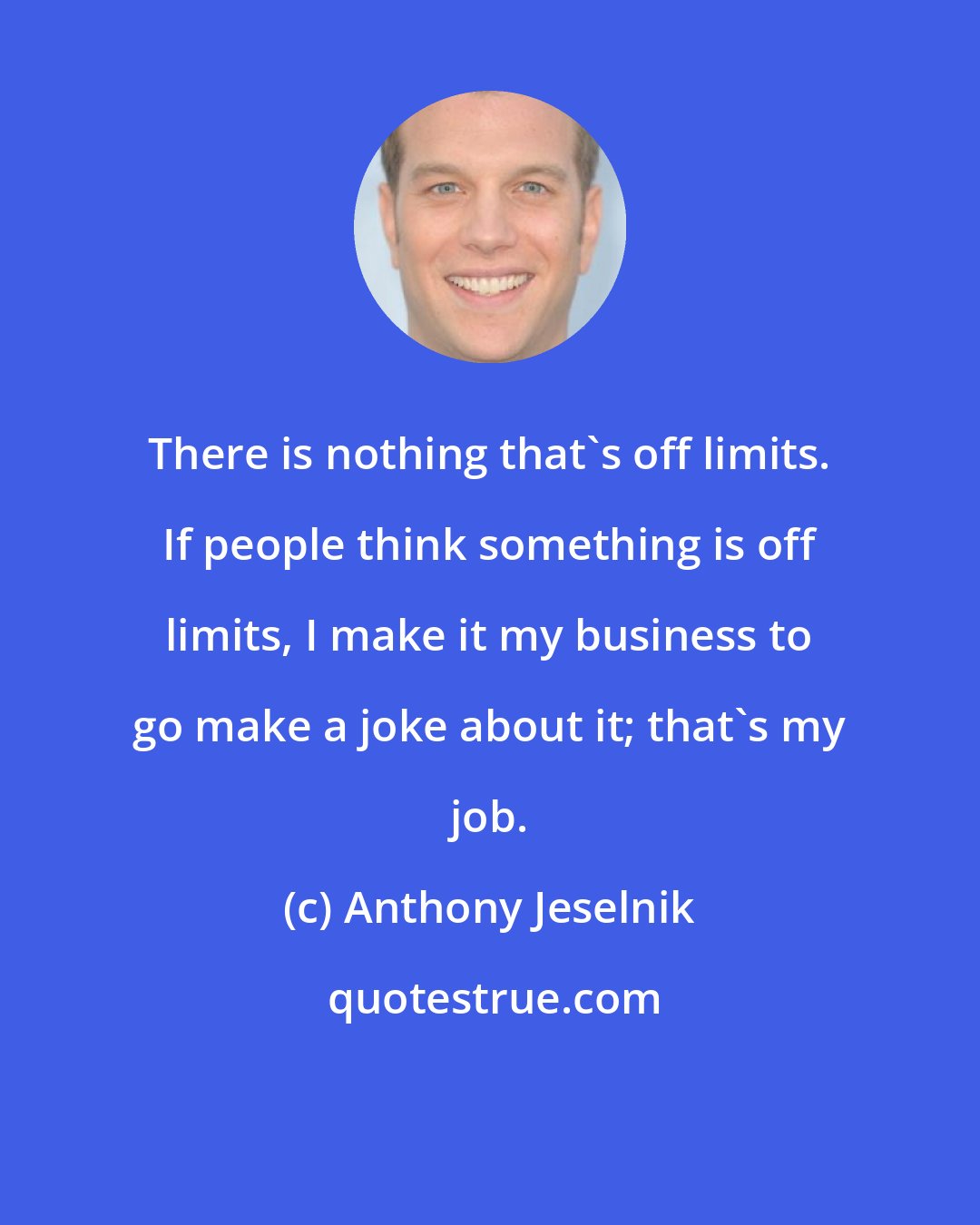 Anthony Jeselnik: There is nothing that's off limits. If people think something is off limits, I make it my business to go make a joke about it; that's my job.