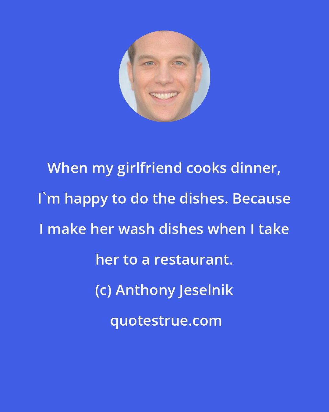 Anthony Jeselnik: When my girlfriend cooks dinner, I'm happy to do the dishes. Because I make her wash dishes when I take her to a restaurant.